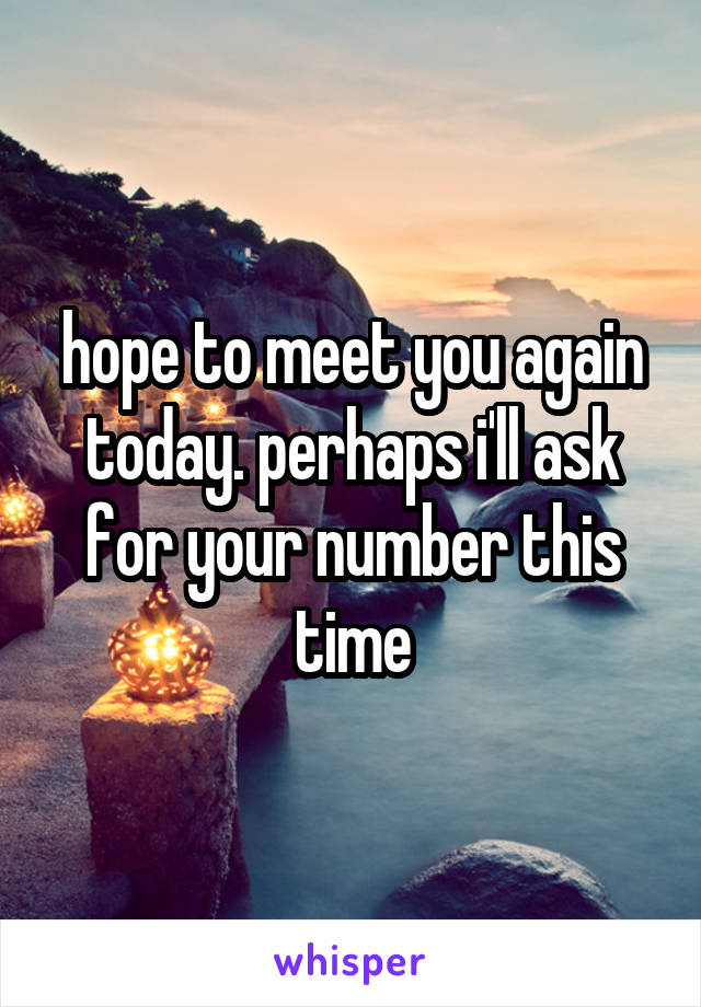 hope to meet you again today. perhaps i'll ask for your number this time