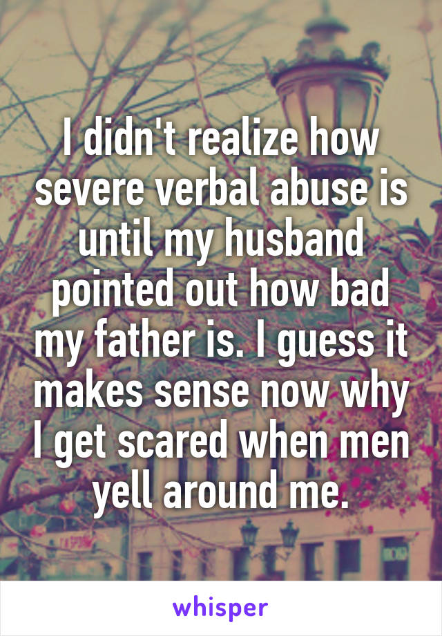 I didn't realize how severe verbal abuse is until my husband pointed out how bad my father is. I guess it makes sense now why I get scared when men yell around me.