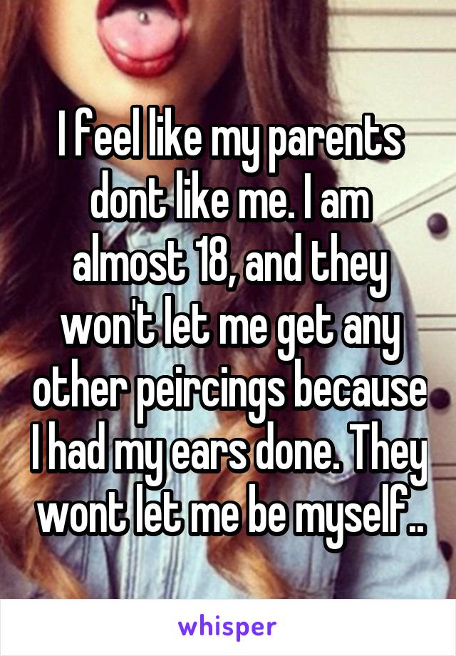 I feel like my parents dont like me. I am almost 18, and they won't let me get any other peircings because I had my ears done. They wont let me be myself..