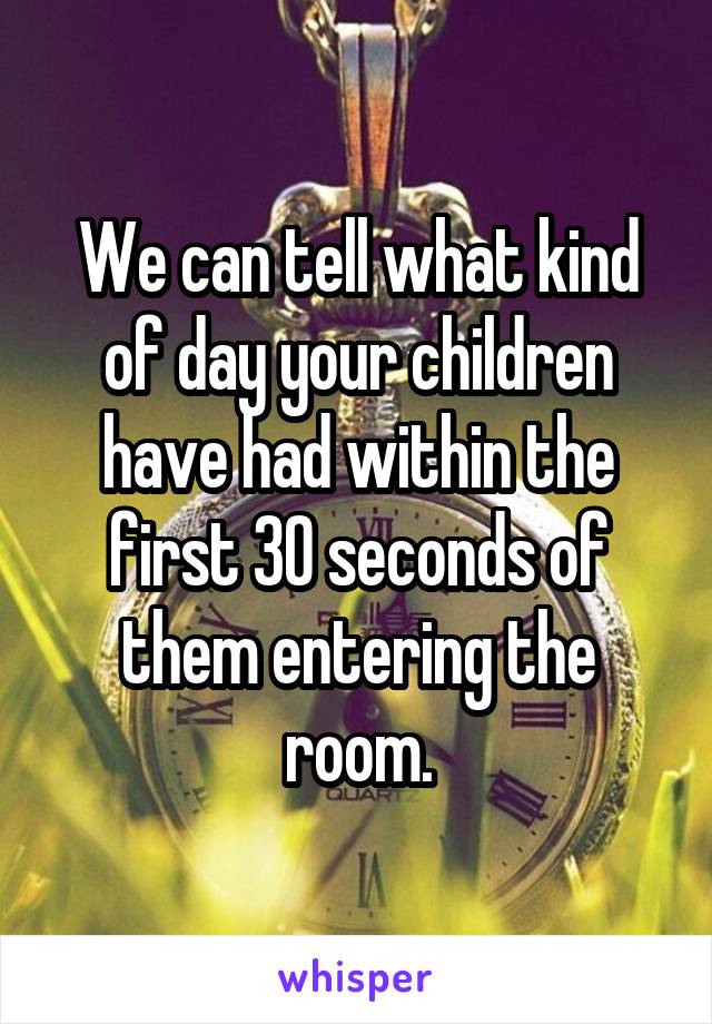 We can tell what kind of day your children have had within the first 30 seconds of them entering the room.