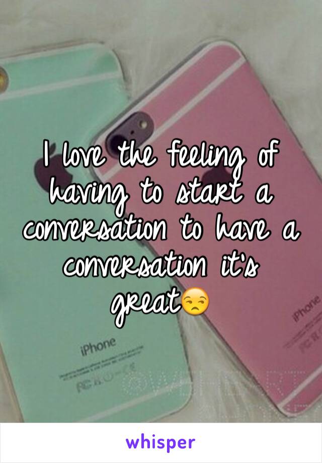 I love the feeling of having to start a conversation to have a conversation it's great😒