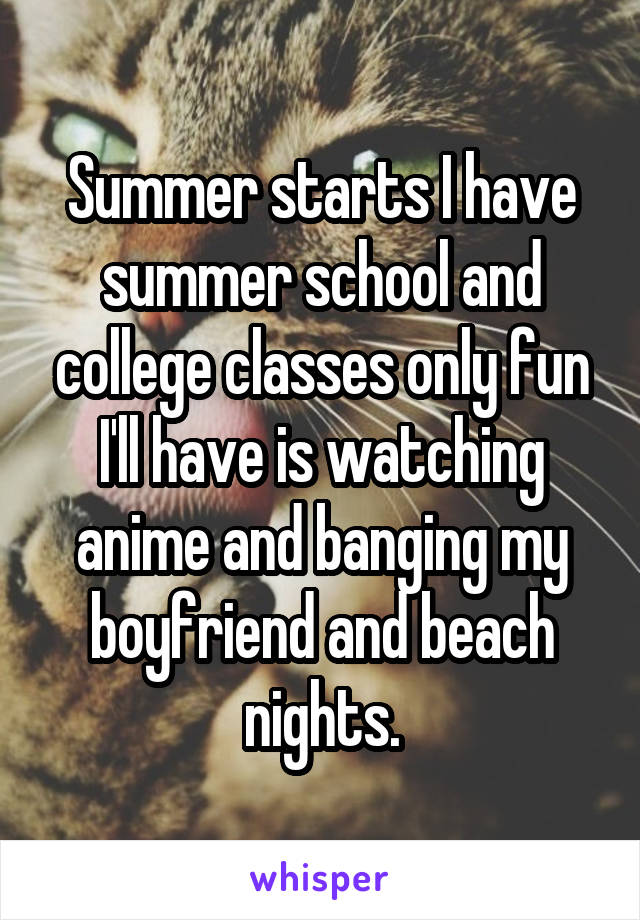 Summer starts I have summer school and college classes only fun I'll have is watching anime and banging my boyfriend and beach nights.