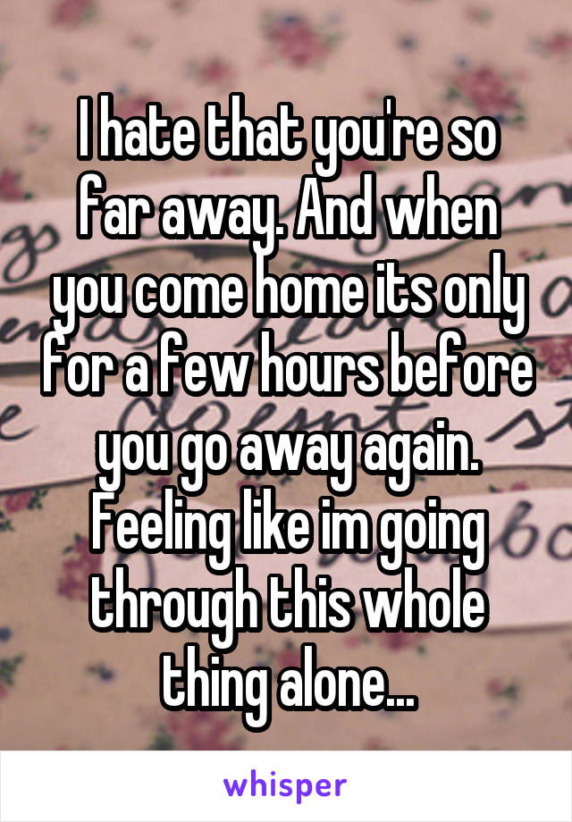 I hate that you're so far away. And when you come home its only for a few hours before you go away again. Feeling like im going through this whole thing alone...