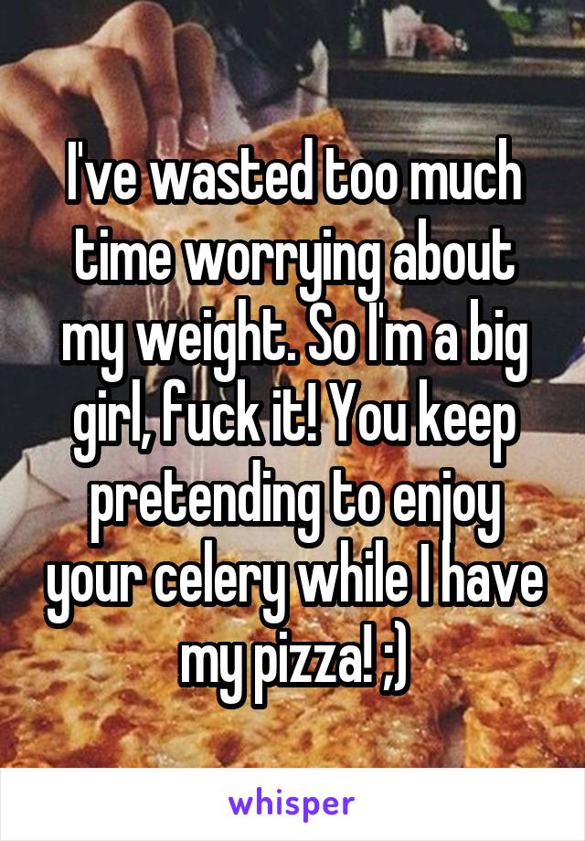 I've wasted too much time worrying about my weight. So I'm a big girl, fuck it! You keep pretending to enjoy your celery while I have my pizza! ;)