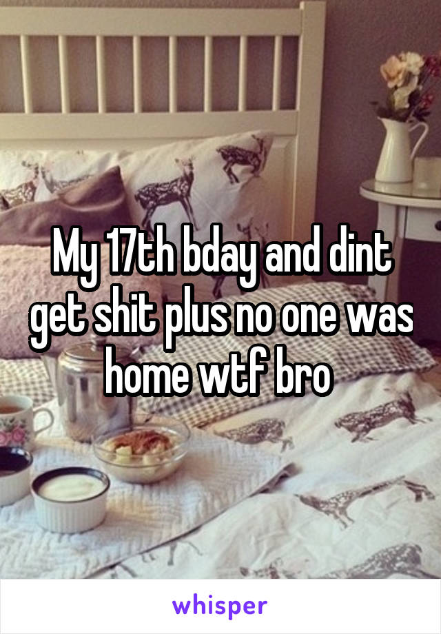 My 17th bday and dint get shit plus no one was home wtf bro 
