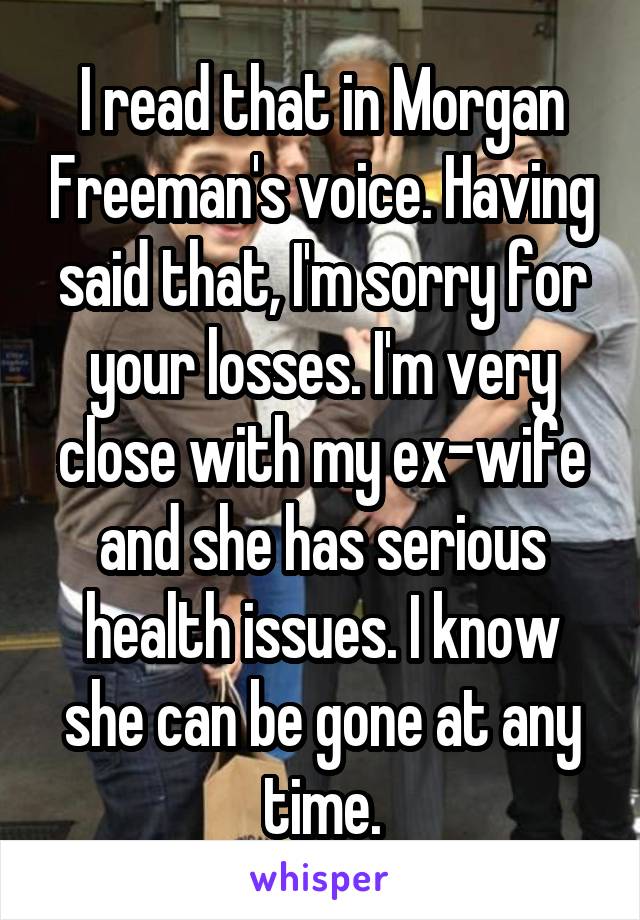 I read that in Morgan Freeman's voice. Having said that, I'm sorry for your losses. I'm very close with my ex-wife and she has serious health issues. I know she can be gone at any time.