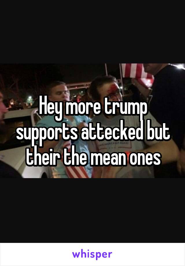 Hey more trump supports attecked but their the mean ones