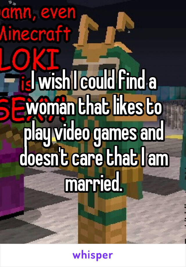 I wish I could find a woman that likes to play video games and doesn't care that I am married.