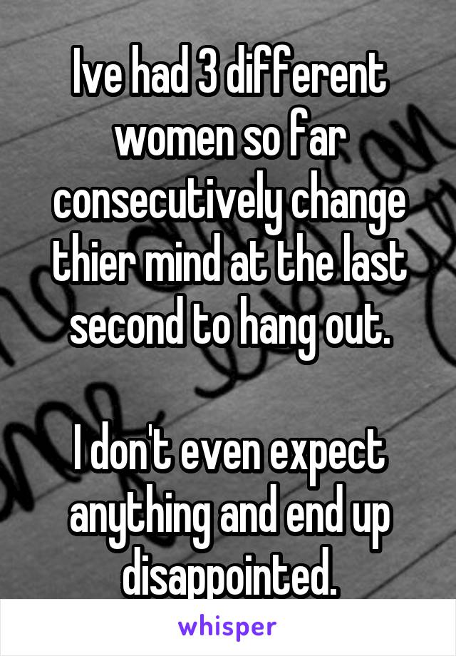 Ive had 3 different women so far consecutively change thier mind at the last second to hang out.

I don't even expect anything and end up disappointed.