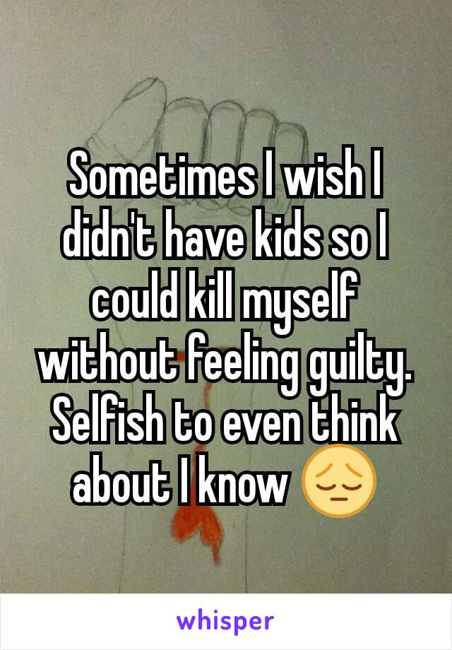 Sometimes I wish I didn't have kids so I could kill myself without feeling guilty. Selfish to even think about I know 😔