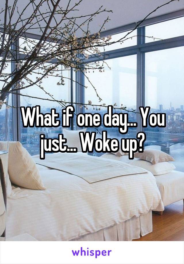 What if one day... You just... Woke up?