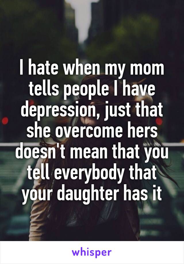 I hate when my mom tells people I have depression, just that she overcome hers doesn't mean that you tell everybody that your daughter has it