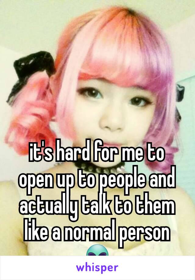 it's hard for me to open up to people and actually talk to them like a normal person 👽