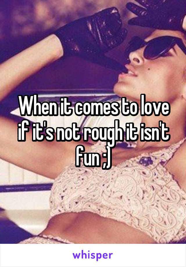 When it comes to love if it's not rough it isn't fun ;)