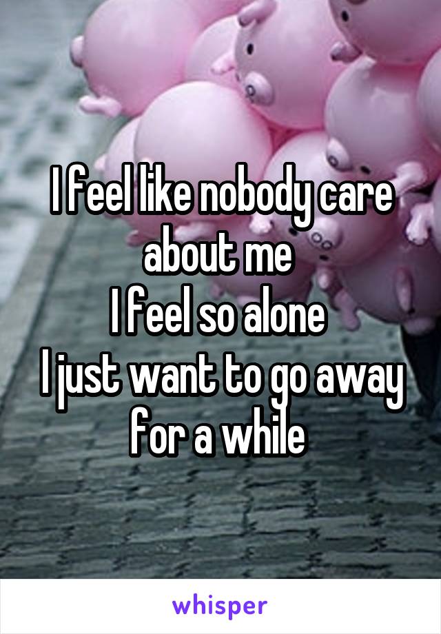 I feel like nobody care about me 
I feel so alone 
I just want to go away for a while 