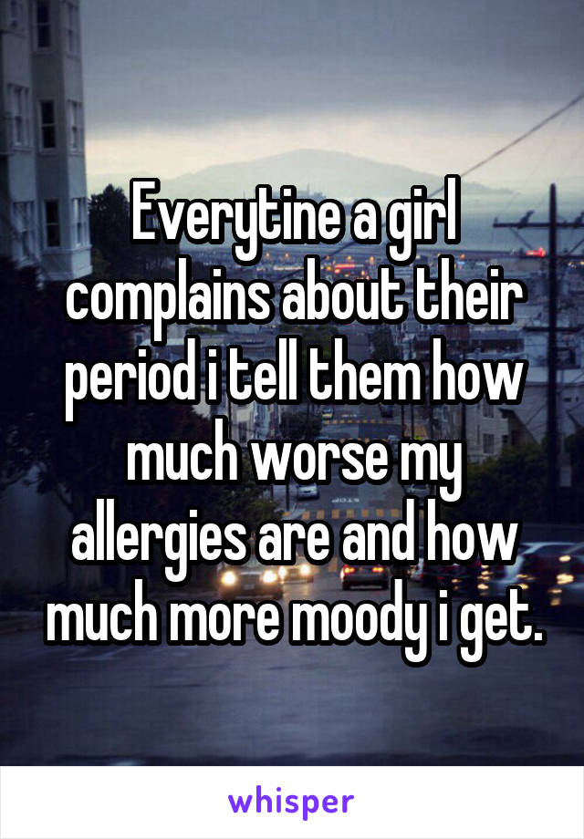 Everytine a girl complains about their period i tell them how much worse my allergies are and how much more moody i get.
