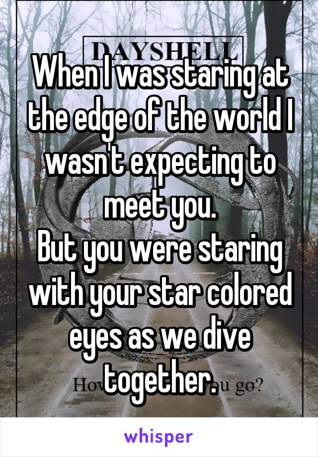 When I was staring at the edge of the world I wasn't expecting to meet you.
But you were staring with your star colored eyes as we dive together.