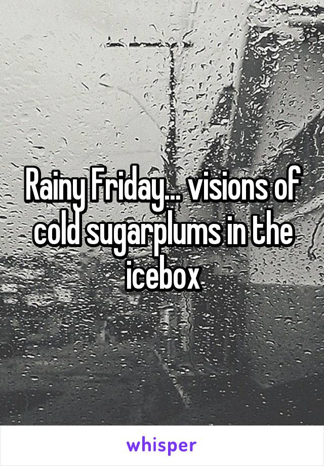 Rainy Friday... visions of cold sugarplums in the icebox