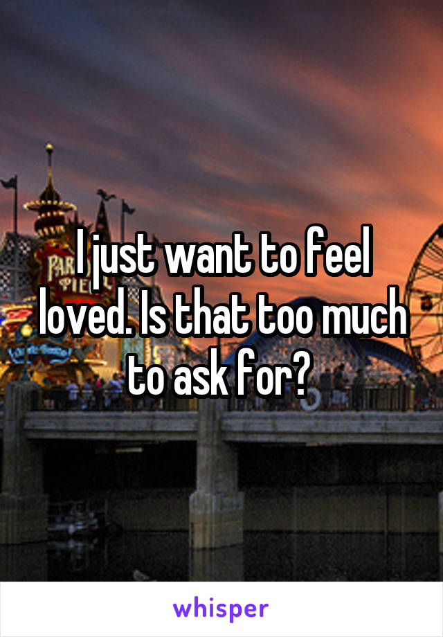 I just want to feel loved. Is that too much to ask for? 