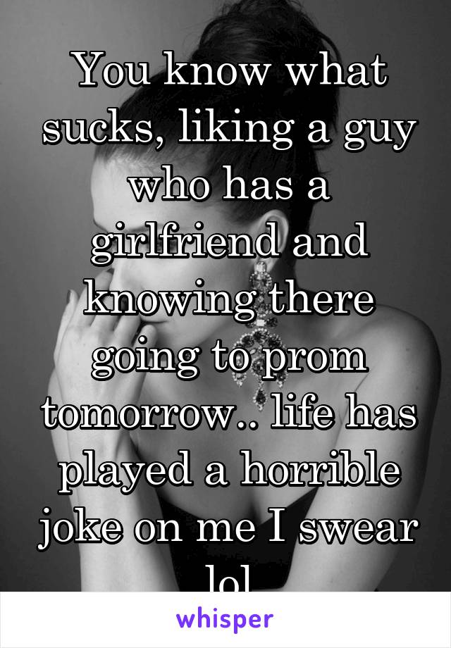 You know what sucks, liking a guy who has a girlfriend and knowing there going to prom tomorrow.. life has played a horrible joke on me I swear lol