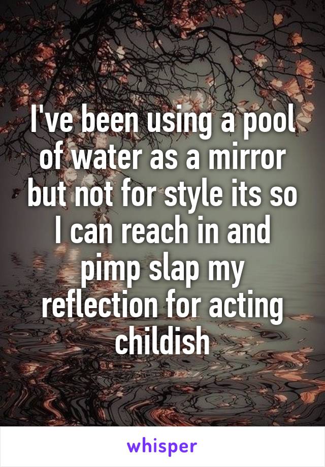 I've been using a pool of water as a mirror but not for style its so I can reach in and pimp slap my reflection for acting childish