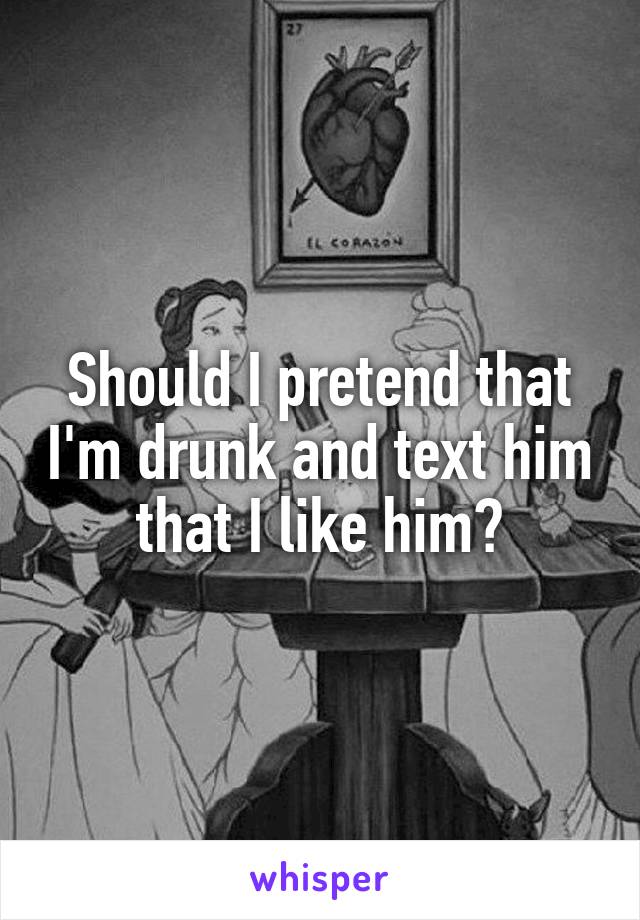Should I pretend that I'm drunk and text him that I like him?