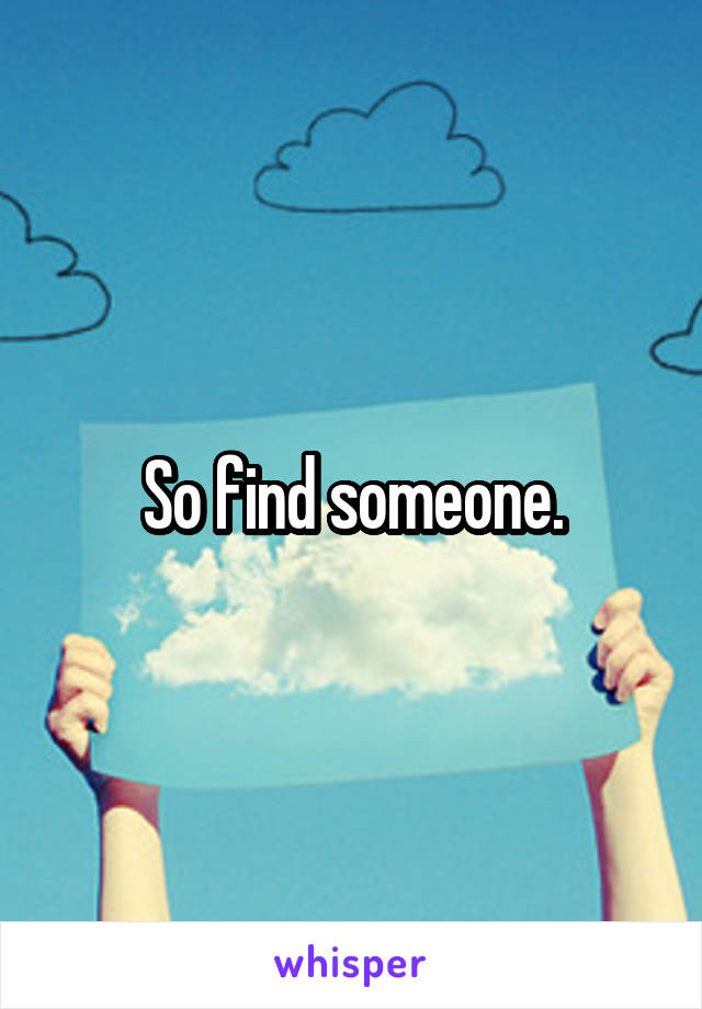 So find someone.