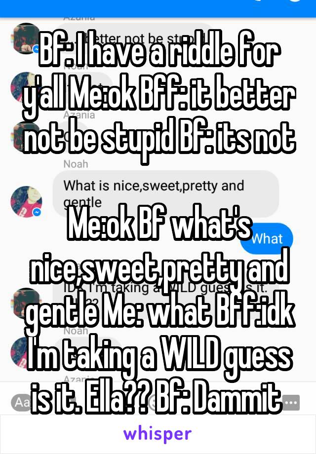 Bf: I have a riddle for y'all Me:ok Bff: it better not be stupid Bf: its not 
Me:ok Bf what's nice,sweet,pretty and gentle Me: what Bff:idk I'm taking a WILD guess is it. Ella?? Bf: Dammit 