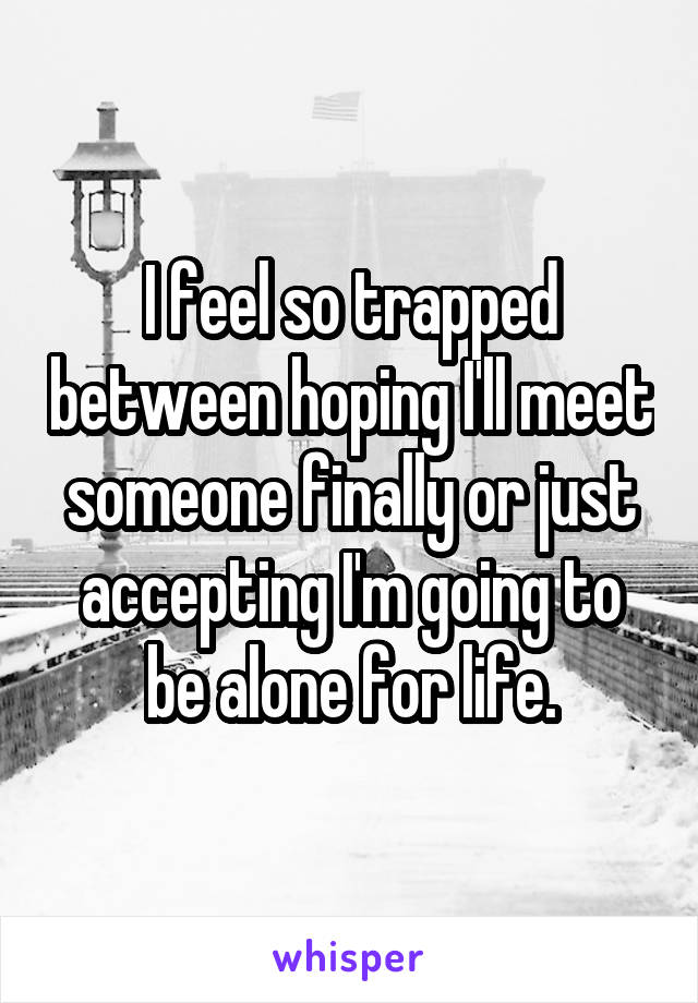 I feel so trapped between hoping I'll meet someone finally or just accepting I'm going to be alone for life.