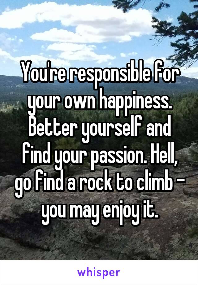 You're responsible for your own happiness. Better yourself and find your passion. Hell, go find a rock to climb - you may enjoy it.