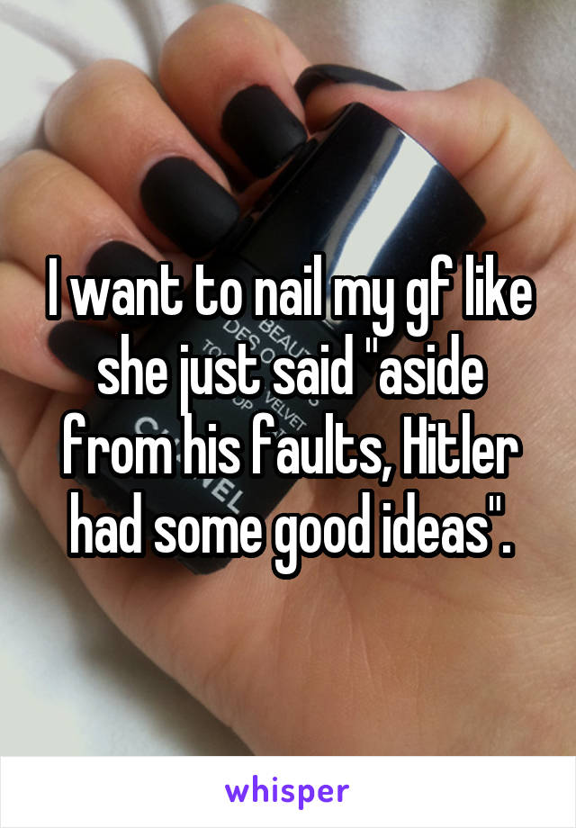 I want to nail my gf like she just said "aside from his faults, Hitler had some good ideas".
