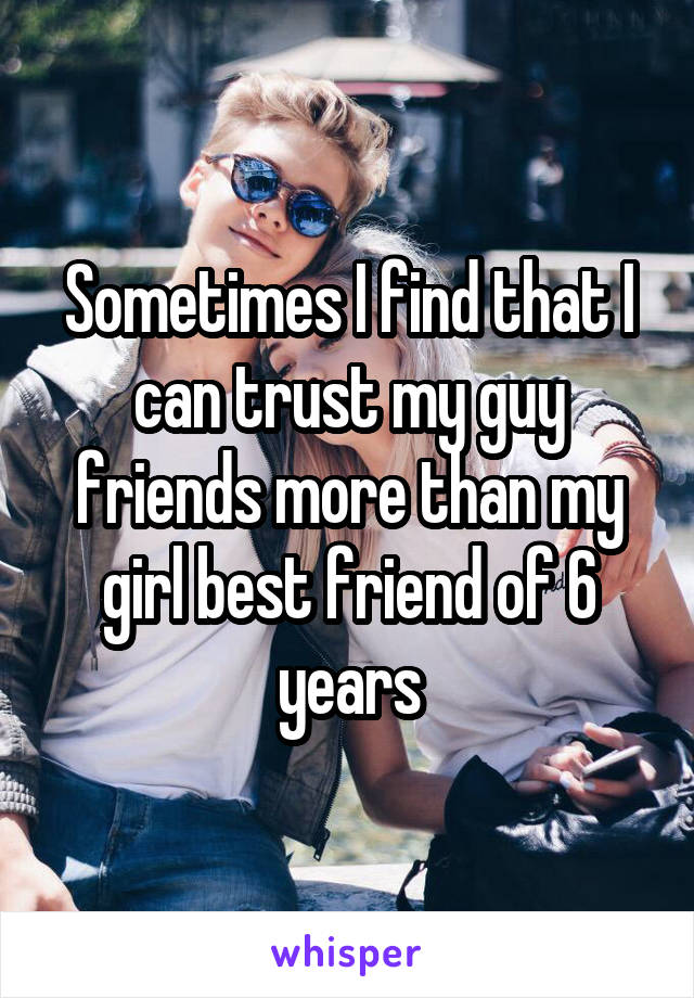 Sometimes I find that I can trust my guy friends more than my girl best friend of 6 years