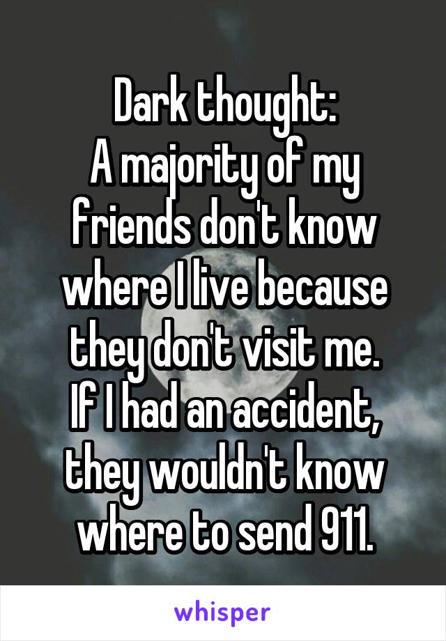Dark thought:
A majority of my friends don't know where I live because they don't visit me.
If I had an accident,
they wouldn't know where to send 911.