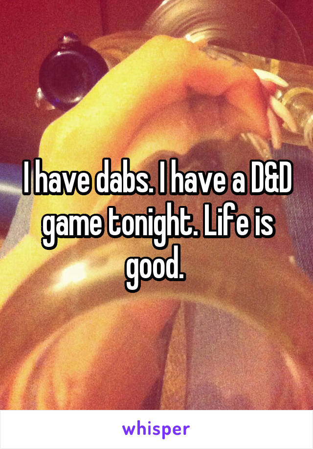 I have dabs. I have a D&D game tonight. Life is good. 