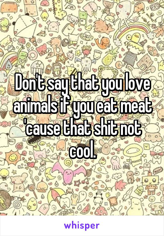 Don't say that you love animals if you eat meat 'cause that shit not cool.