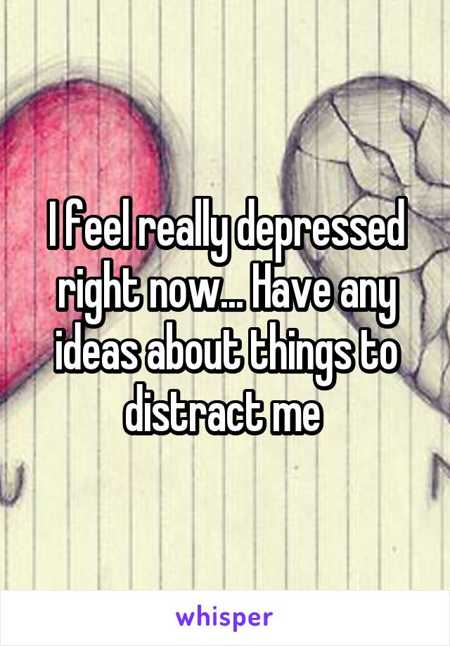 I feel really depressed right now... Have any ideas about things to distract me 