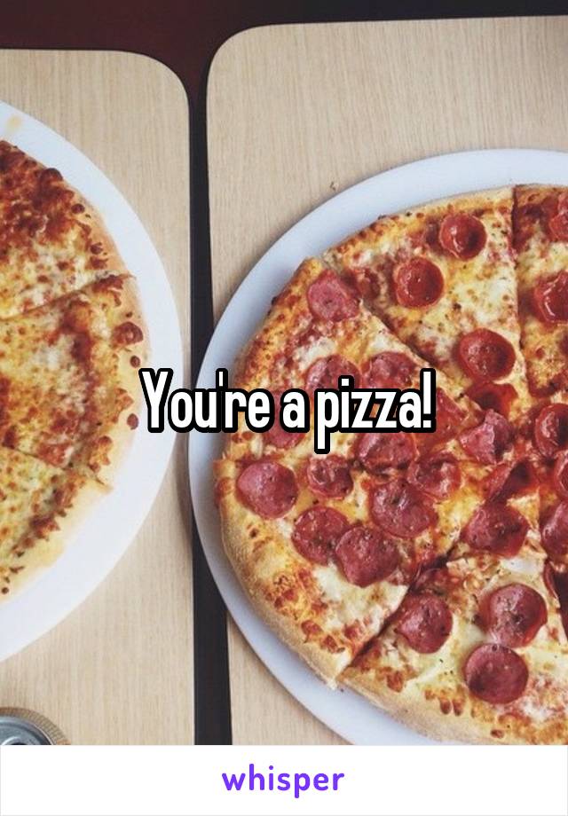 You're a pizza!