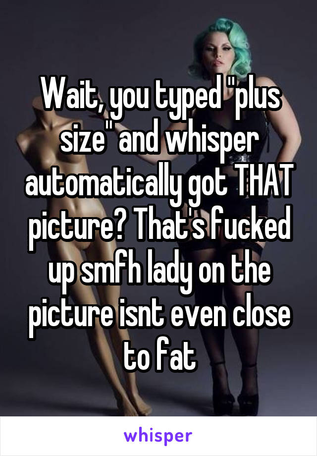 Wait, you typed "plus size" and whisper automatically got THAT picture? That's fucked up smfh lady on the picture isnt even close to fat