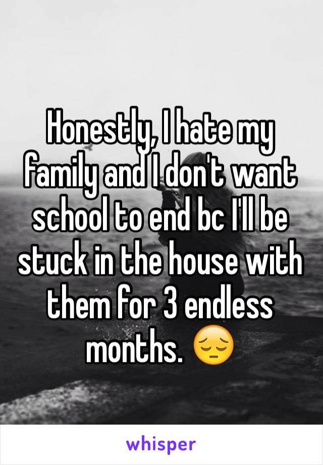 Honestly, I hate my family and I don't want school to end bc I'll be stuck in the house with them for 3 endless months. 😔