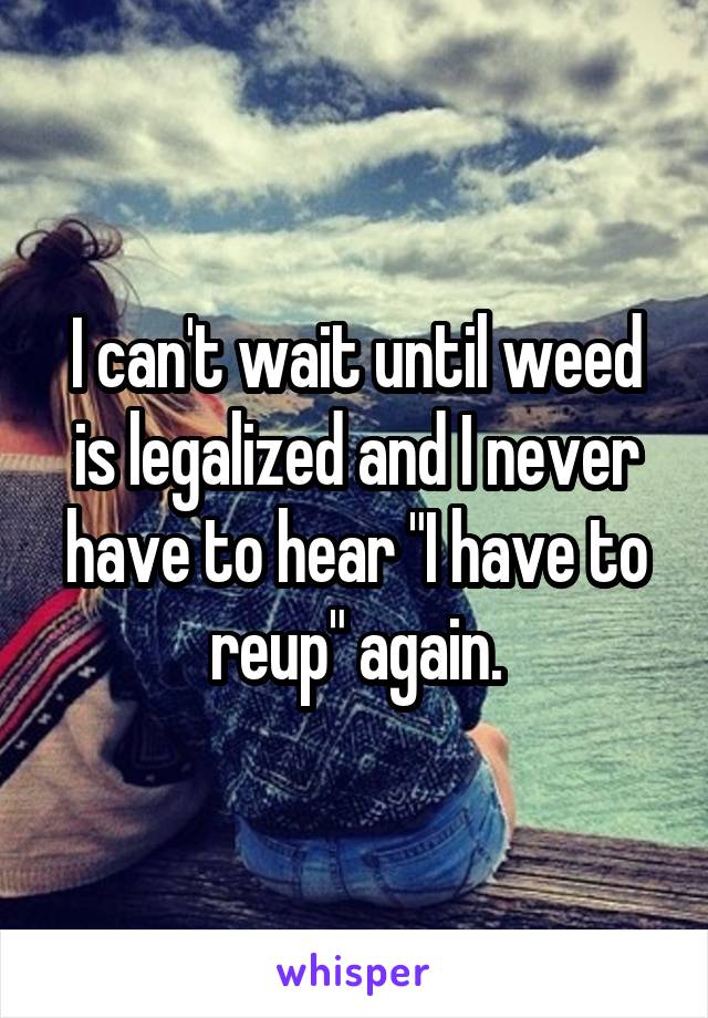 I can't wait until weed is legalized and I never have to hear "I have to reup" again.