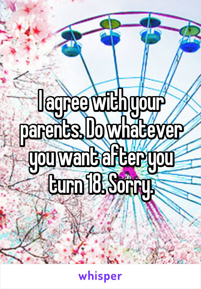 I agree with your parents. Do whatever you want after you turn 18. Sorry.