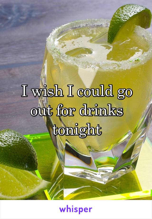 I wish I could go out for drinks tonight