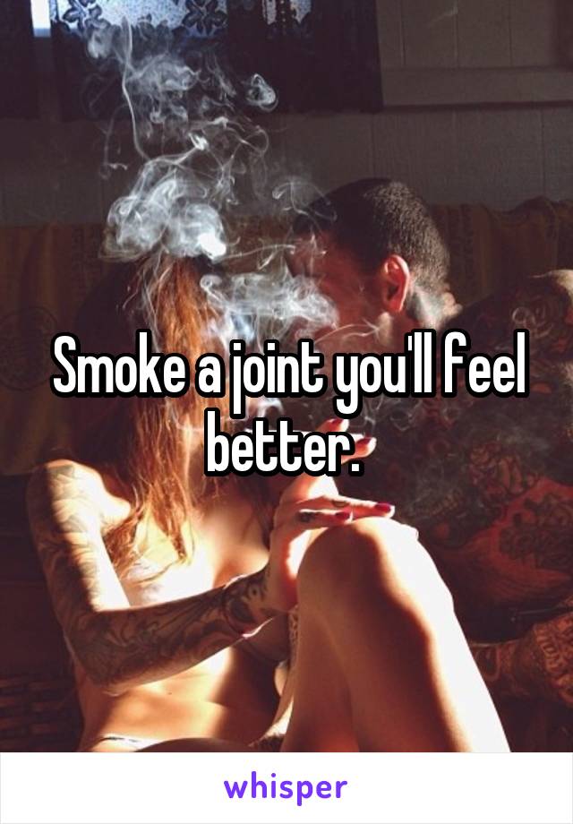 Smoke a joint you'll feel better. 