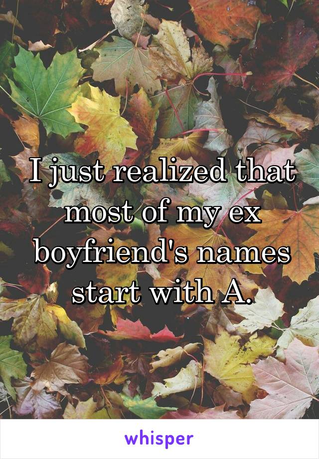 I just realized that most of my ex boyfriend's names start with A.