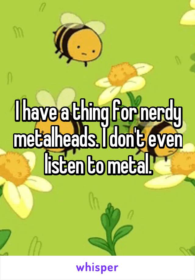 I have a thing for nerdy metalheads. I don't even listen to metal.
