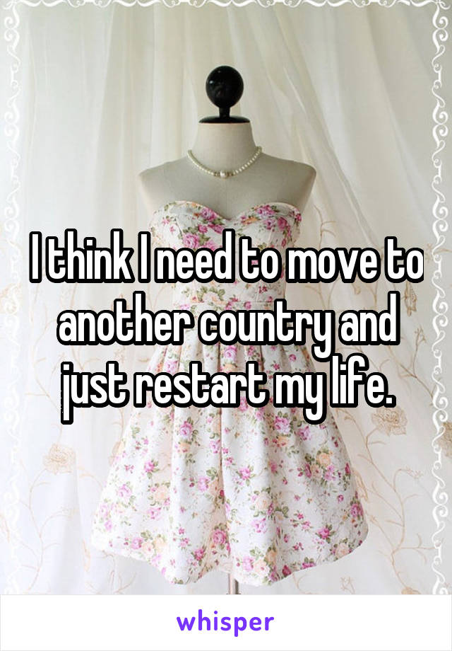 I think I need to move to another country and just restart my life.
