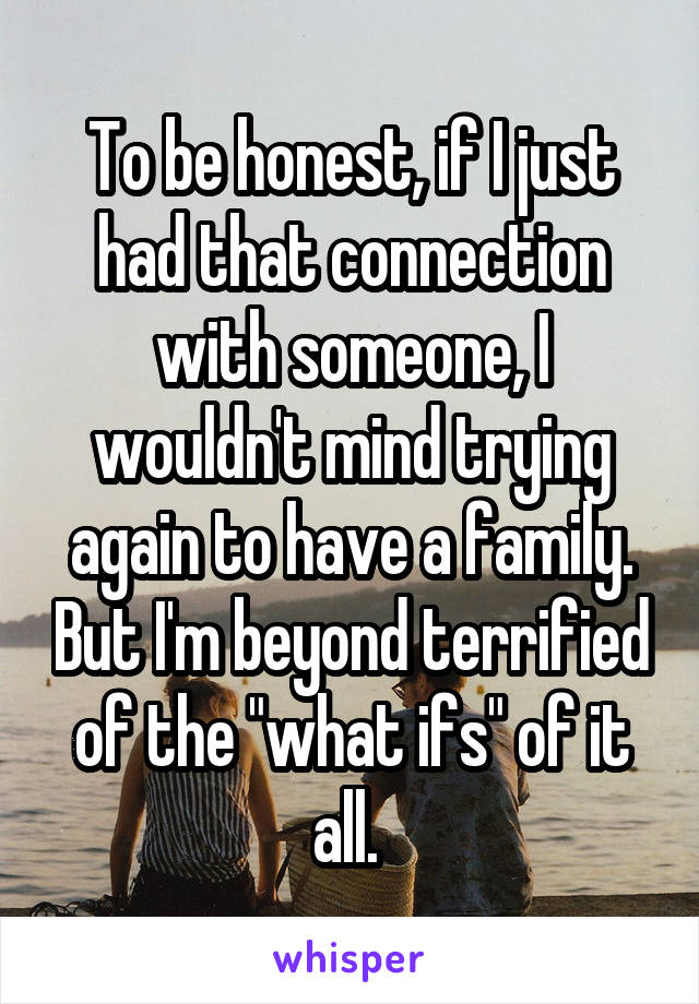 To be honest, if I just had that connection with someone, I wouldn't mind trying again to have a family. But I'm beyond terrified of the "what ifs" of it all. 