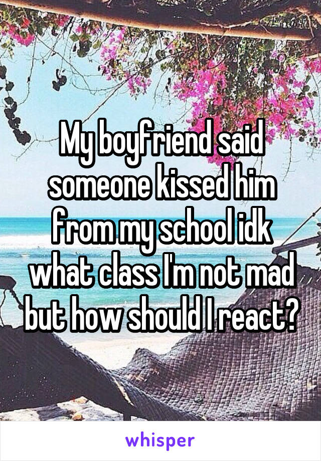 My boyfriend said someone kissed him from my school idk what class I'm not mad but how should I react?