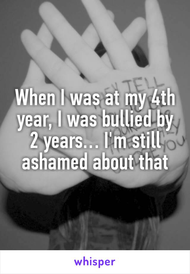 When I was at my 4th year, I was bullied by 2 years… I'm still ashamed about that
