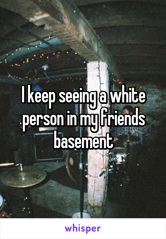 I keep seeing a white person in my friends basement